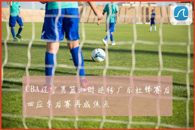 CBA辽宁男篮加时逆转广东杜锋赛后回应季后赛再成焦点