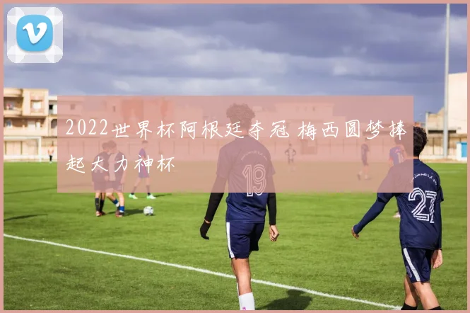 2022世界杯阿根廷夺冠 梅西圆梦捧起大力神杯