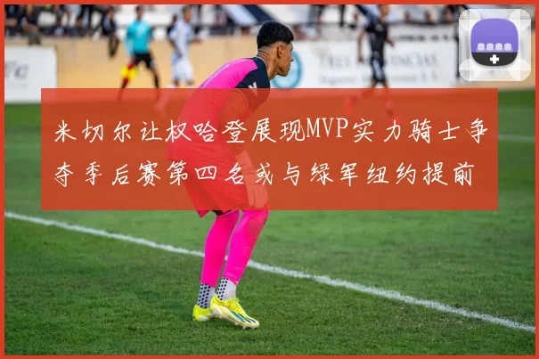 米切尔让权哈登展现MVP实力骑士争夺季后赛第四名或与绿军纽约提前交锋