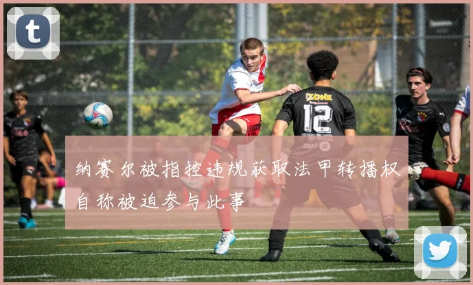纳赛尔被指控违规获取法甲转播权自称被迫参与此事
