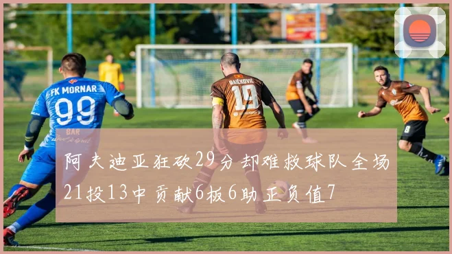 阿夫迪亚狂砍29分却难救球队全场21投13中贡献6板6助正负值7