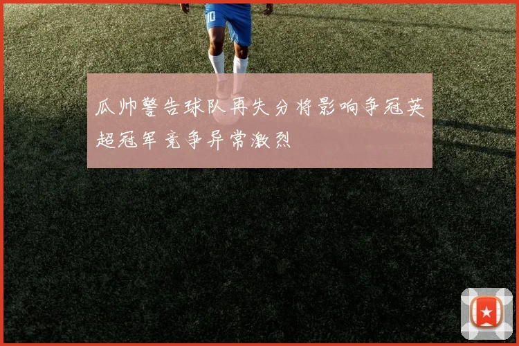 瓜帅警告球队再失分将影响争冠英超冠军竞争异常激烈