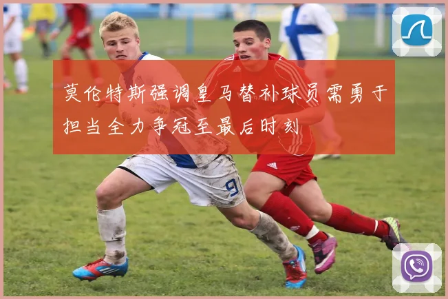 莫伦特斯强调皇马替补球员需勇于担当全力争冠至最后时刻