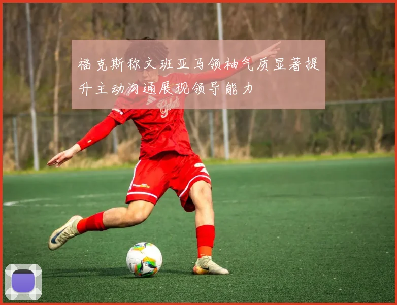 福克斯称文班亚马领袖气质显著提升主动沟通展现领导能力