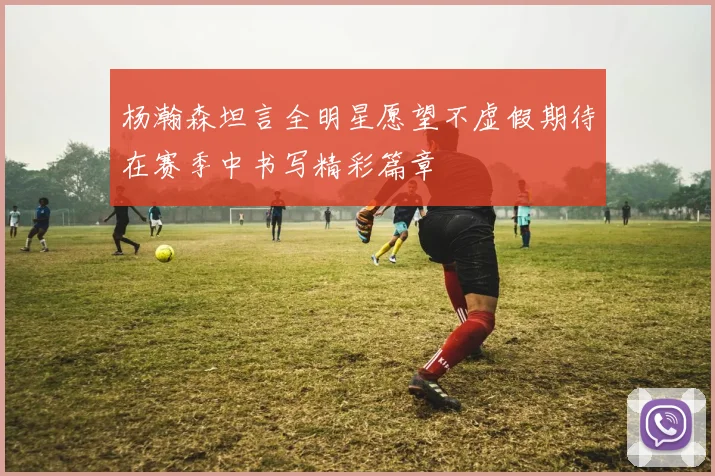 杨瀚森坦言全明星愿望不虚假期待在赛季中书写精彩篇章