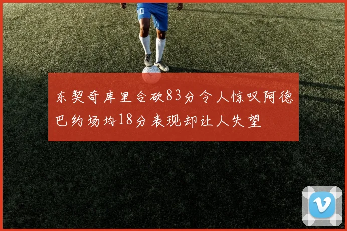 东契奇库里合砍83分令人惊叹阿德巴约场均18分表现却让人失望
