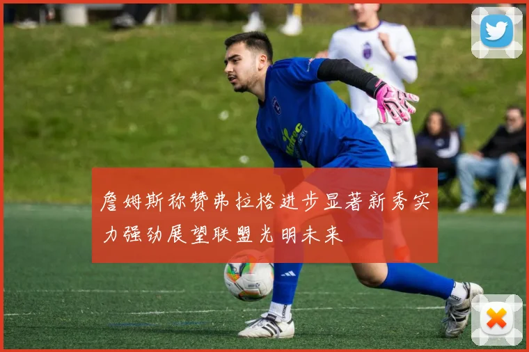 詹姆斯称赞弗拉格进步显著新秀实力强劲展望联盟光明未来