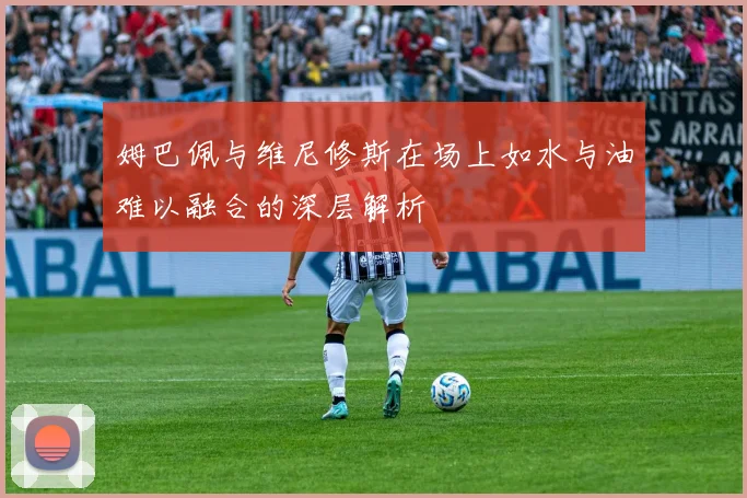姆巴佩与维尼修斯在场上如水与油难以融合的深层解析