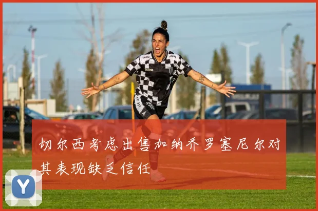 切尔西考虑出售加纳乔罗塞尼尔对其表现缺乏信任