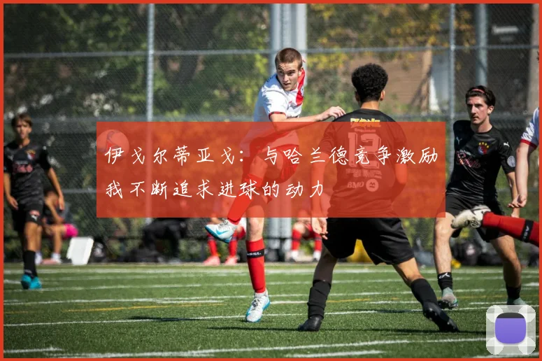 伊戈尔蒂亚戈：与哈兰德竞争激励我不断追求进球的动力