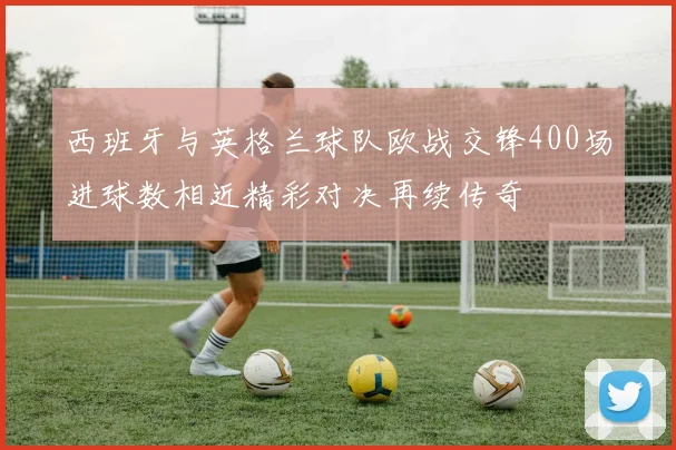 西班牙与英格兰球队欧战交锋400场进球数相近精彩对决再续传奇