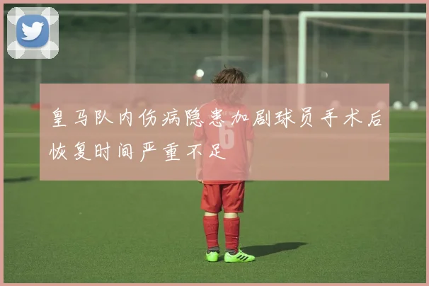 皇马队内伤病隐患加剧球员手术后恢复时间严重不足