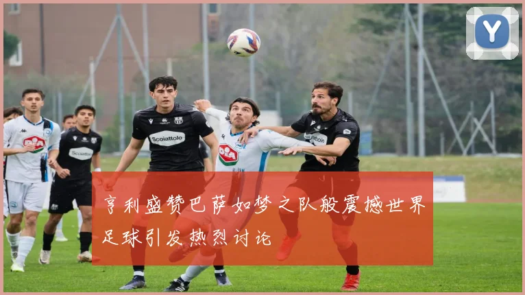 亨利盛赞巴萨如梦之队般震撼世界足球引发热烈讨论