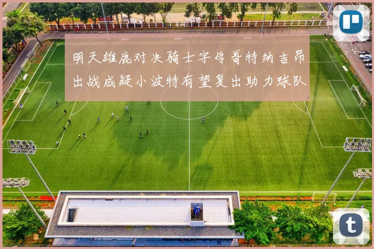 明天雄鹿对决骑士字母哥特纳吉昂出战成疑小波特有望复出助力球队
