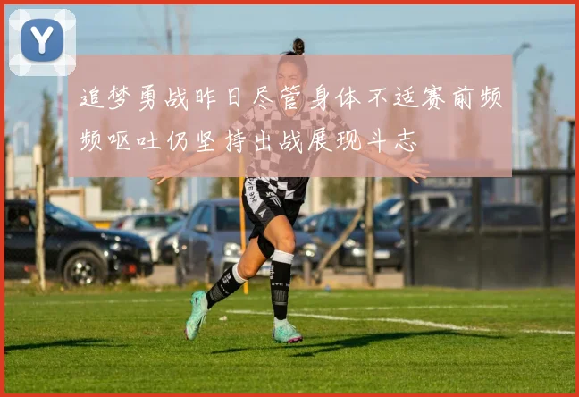 追梦勇战昨日尽管身体不适赛前频频呕吐仍坚持出战展现斗志