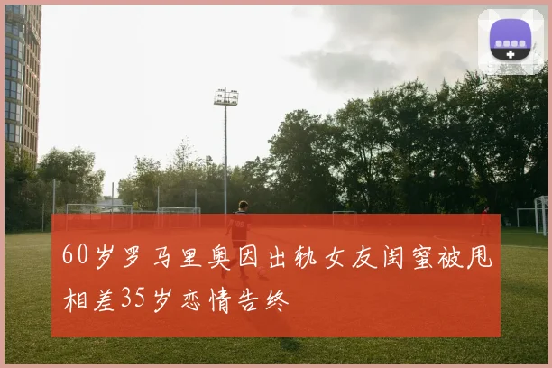 60岁罗马里奥因出轨女友闺蜜被甩相差35岁恋情告终
