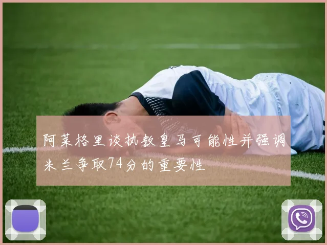 阿莱格里谈执教皇马可能性并强调米兰争取74分的重要性
