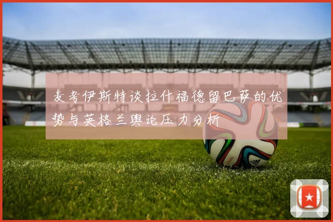 麦考伊斯特谈拉什福德留巴萨的优势与英格兰舆论压力分析