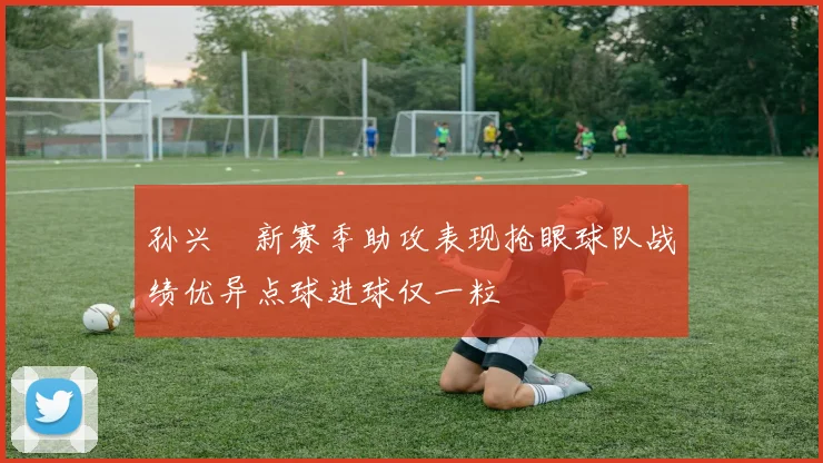 孙兴慜新赛季助攻表现抢眼球队战绩优异点球进球仅一粒