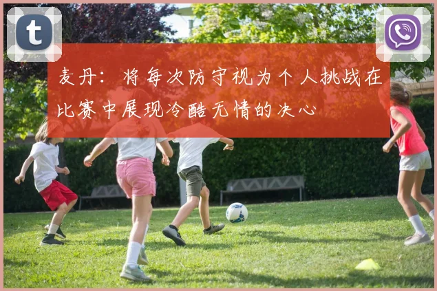 麦丹：将每次防守视为个人挑战在比赛中展现冷酷无情的决心