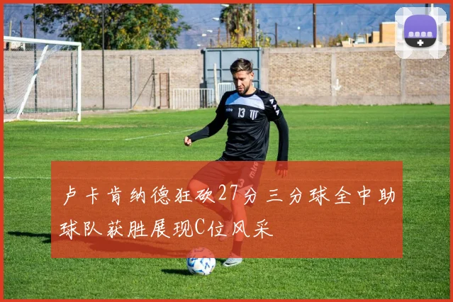 卢卡肯纳德狂砍27分三分球全中助球队获胜展现C位风采