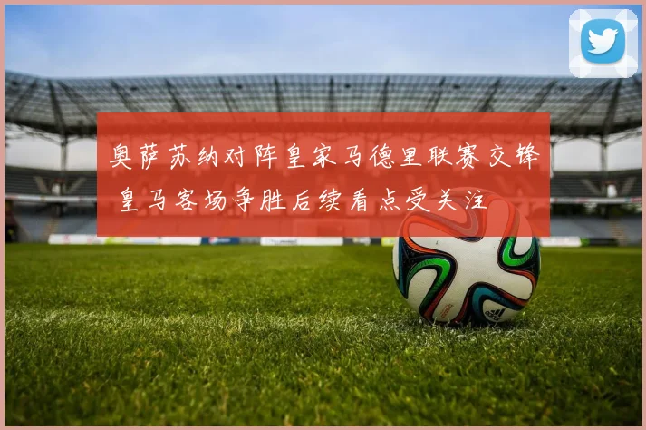 奥萨苏纳对阵皇家马德里联赛交锋 皇马客场争胜后续看点受关注