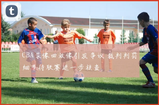 CBA录像回放像引发争议 裁判判罚细节待联赛进一步核查