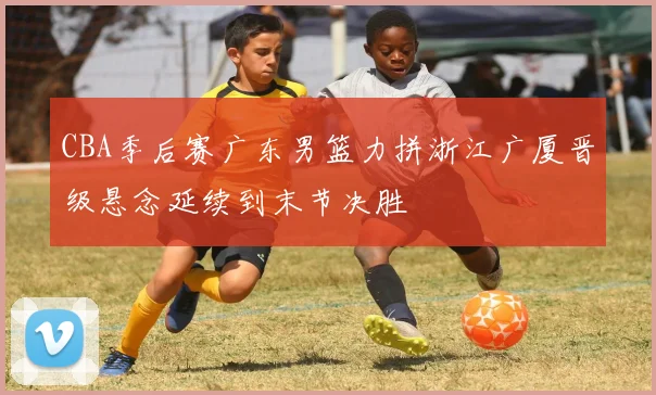 CBA季后赛广东男篮力拼浙江广厦晋级悬念延续到末节决胜