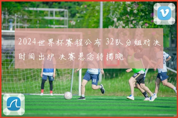 2024世界杯赛程公布 32队分组对决时间出炉 决赛悬念待揭晓