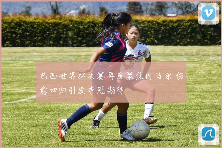 巴西世界杯决赛再度聚焦内马尔 伤愈回归引发夺冠期待