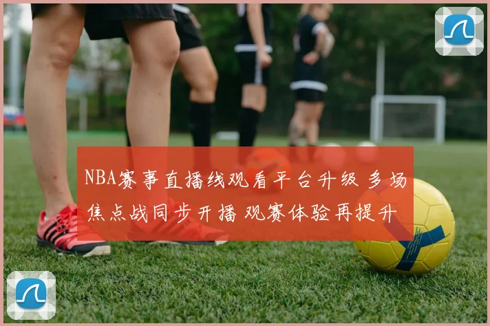 NBA赛事直播线观看平台升级 多场焦点战同步开播 观赛体验再提升