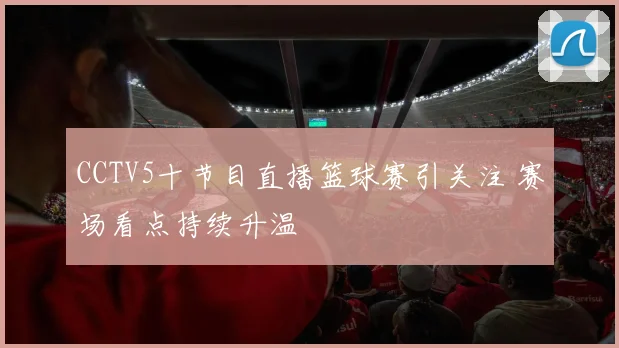 CCTV5十节目直播篮球赛引关注 赛场看点持续升温